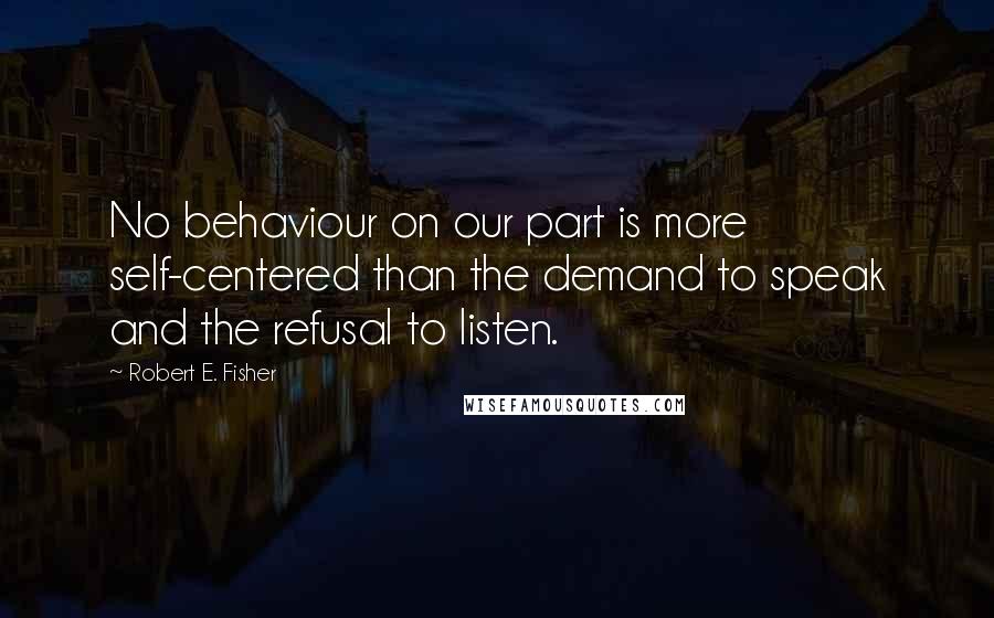 Robert E. Fisher Quotes: No behaviour on our part is more self-centered than the demand to speak and the refusal to listen.