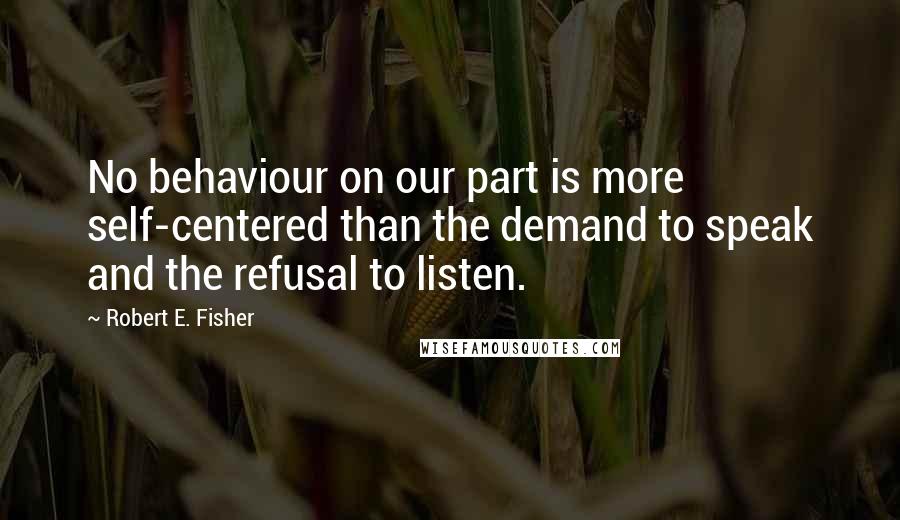 Robert E. Fisher Quotes: No behaviour on our part is more self-centered than the demand to speak and the refusal to listen.