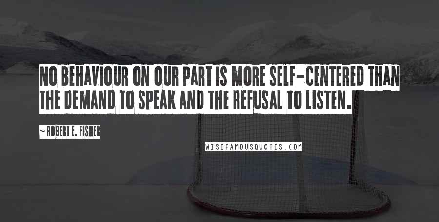 Robert E. Fisher Quotes: No behaviour on our part is more self-centered than the demand to speak and the refusal to listen.