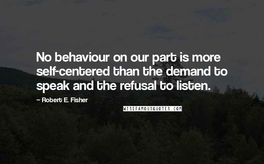 Robert E. Fisher Quotes: No behaviour on our part is more self-centered than the demand to speak and the refusal to listen.