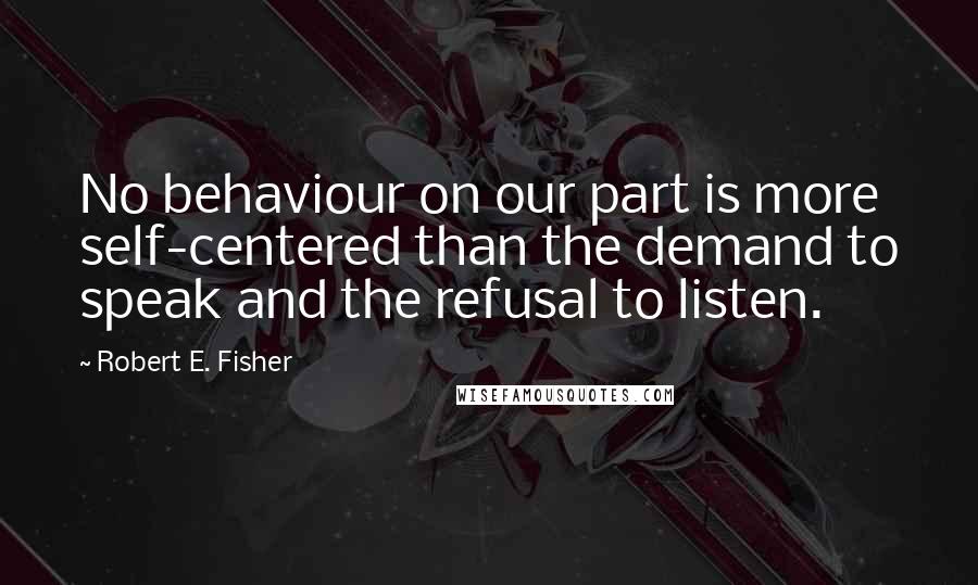 Robert E. Fisher Quotes: No behaviour on our part is more self-centered than the demand to speak and the refusal to listen.