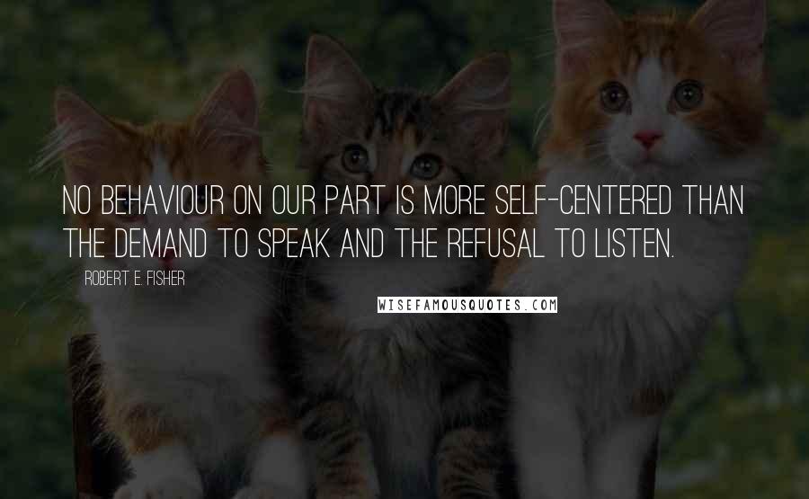 Robert E. Fisher Quotes: No behaviour on our part is more self-centered than the demand to speak and the refusal to listen.