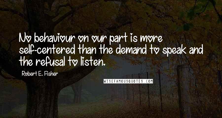 Robert E. Fisher Quotes: No behaviour on our part is more self-centered than the demand to speak and the refusal to listen.