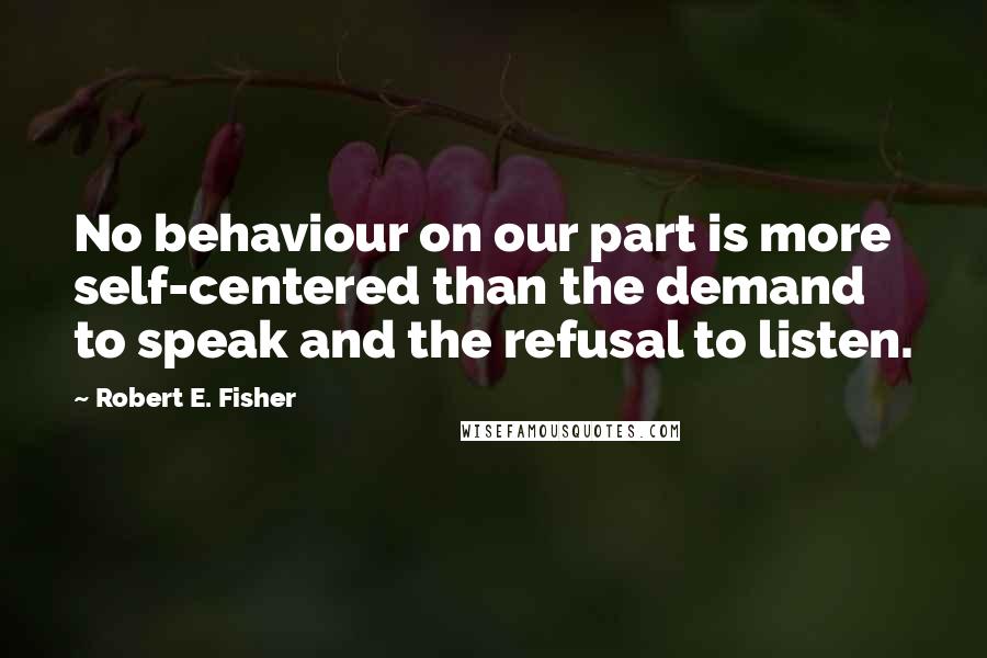 Robert E. Fisher Quotes: No behaviour on our part is more self-centered than the demand to speak and the refusal to listen.