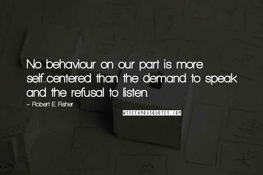 Robert E. Fisher Quotes: No behaviour on our part is more self-centered than the demand to speak and the refusal to listen.