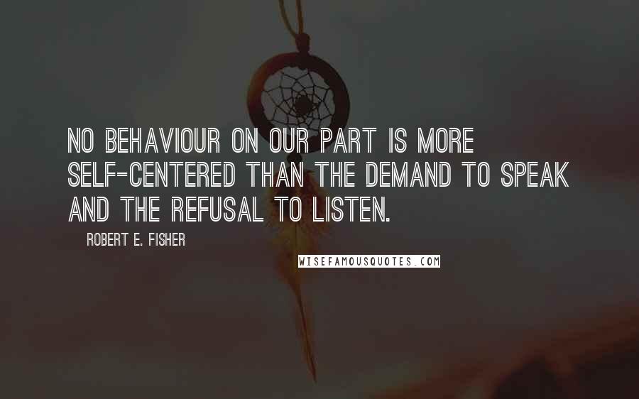 Robert E. Fisher Quotes: No behaviour on our part is more self-centered than the demand to speak and the refusal to listen.