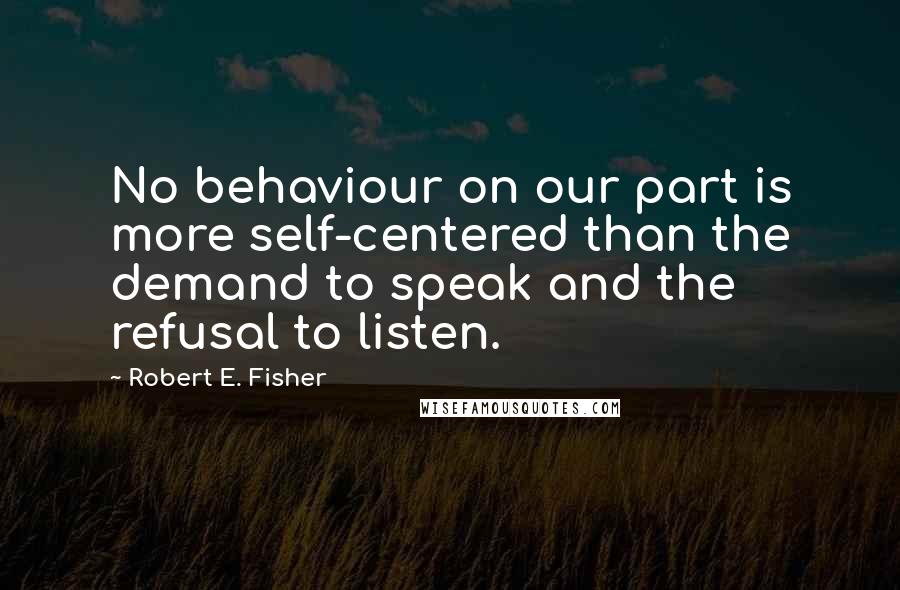 Robert E. Fisher Quotes: No behaviour on our part is more self-centered than the demand to speak and the refusal to listen.