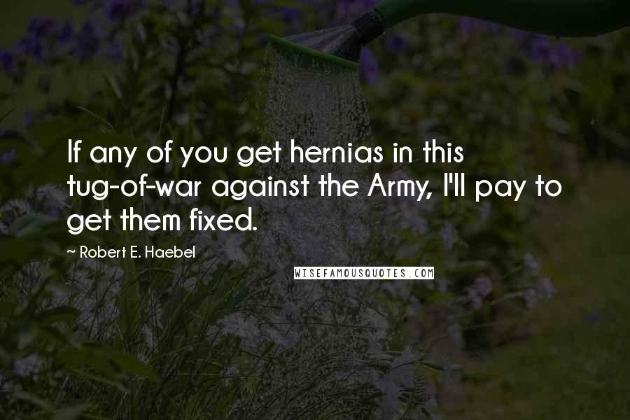 Robert E. Haebel Quotes: If any of you get hernias in this tug-of-war against the Army, I'll pay to get them fixed.