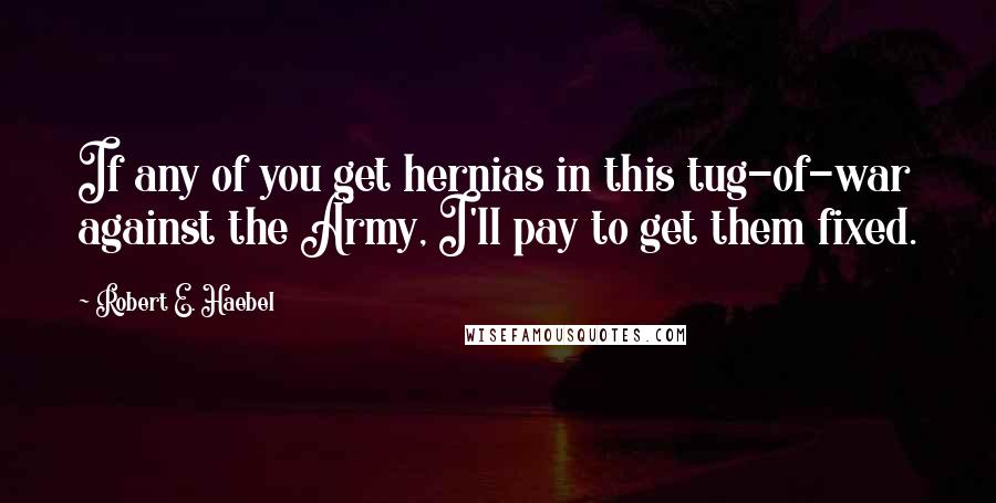 Robert E. Haebel Quotes: If any of you get hernias in this tug-of-war against the Army, I'll pay to get them fixed.