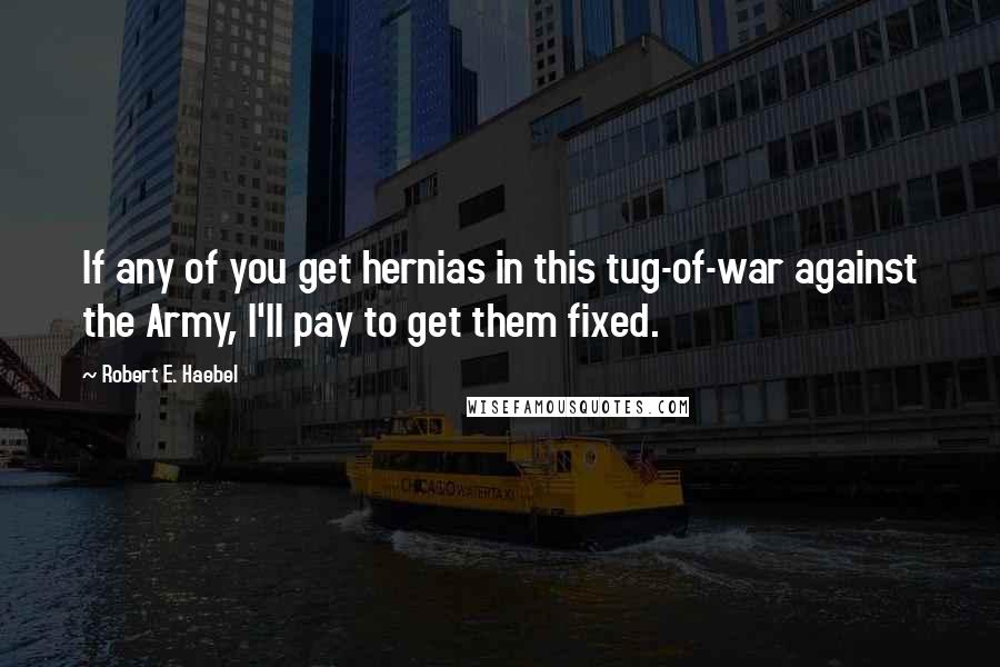 Robert E. Haebel Quotes: If any of you get hernias in this tug-of-war against the Army, I'll pay to get them fixed.