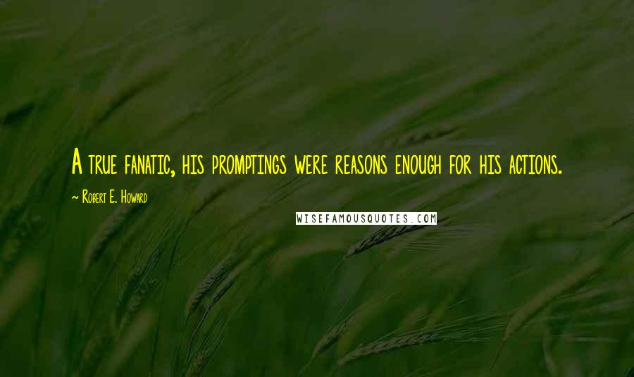 Robert E. Howard Quotes: A true fanatic, his promptings were reasons enough for his actions.