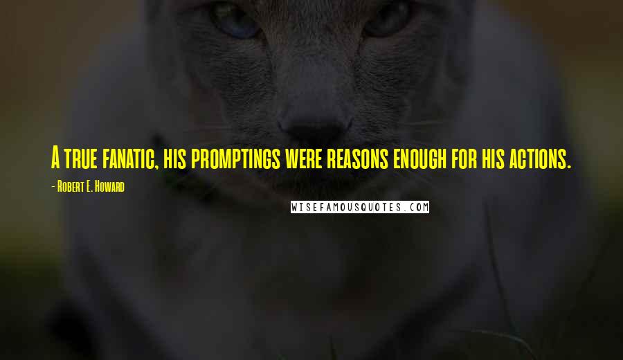 Robert E. Howard Quotes: A true fanatic, his promptings were reasons enough for his actions.