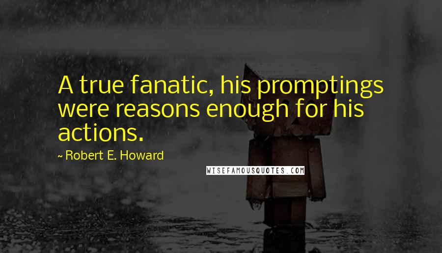 Robert E. Howard Quotes: A true fanatic, his promptings were reasons enough for his actions.