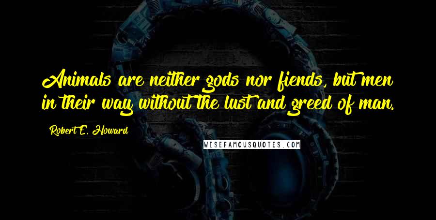 Robert E. Howard Quotes: Animals are neither gods nor fiends, but men in their way without the lust and greed of man.