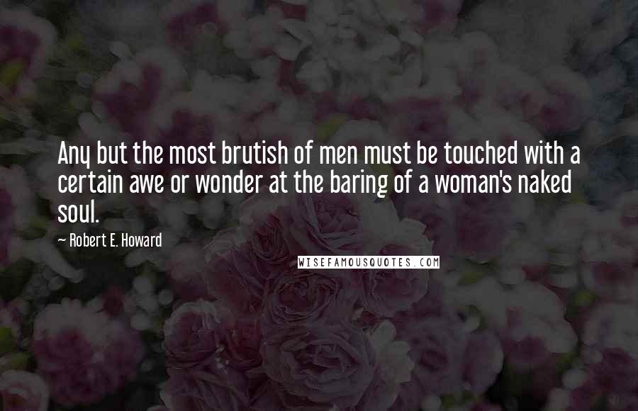 Robert E. Howard Quotes: Any but the most brutish of men must be touched with a certain awe or wonder at the baring of a woman's naked soul.