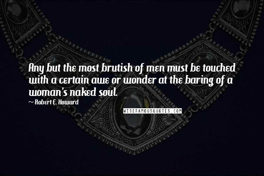 Robert E. Howard Quotes: Any but the most brutish of men must be touched with a certain awe or wonder at the baring of a woman's naked soul.