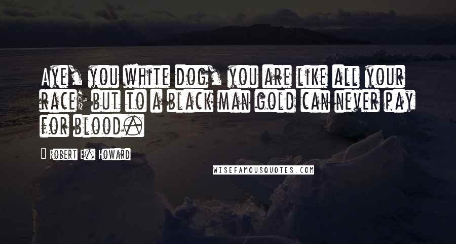 Robert E. Howard Quotes: Aye, you white dog, you are like all your race; but to a black man gold can never pay for blood.