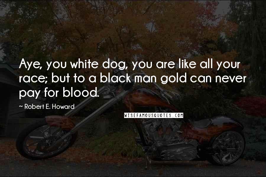 Robert E. Howard Quotes: Aye, you white dog, you are like all your race; but to a black man gold can never pay for blood.