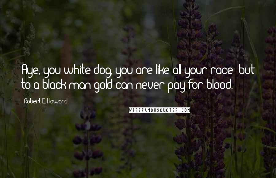 Robert E. Howard Quotes: Aye, you white dog, you are like all your race; but to a black man gold can never pay for blood.