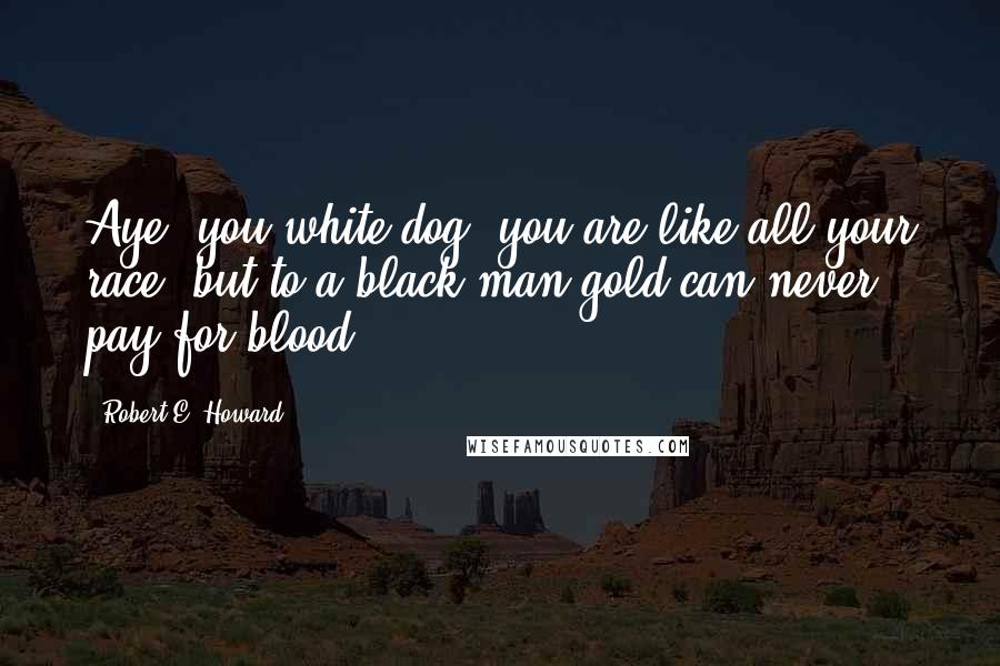 Robert E. Howard Quotes: Aye, you white dog, you are like all your race; but to a black man gold can never pay for blood.