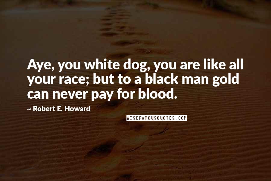 Robert E. Howard Quotes: Aye, you white dog, you are like all your race; but to a black man gold can never pay for blood.