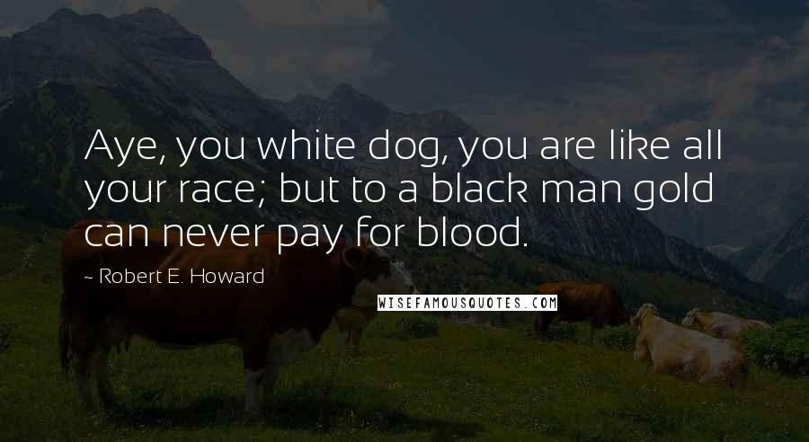 Robert E. Howard Quotes: Aye, you white dog, you are like all your race; but to a black man gold can never pay for blood.