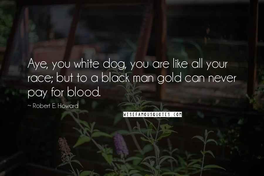 Robert E. Howard Quotes: Aye, you white dog, you are like all your race; but to a black man gold can never pay for blood.