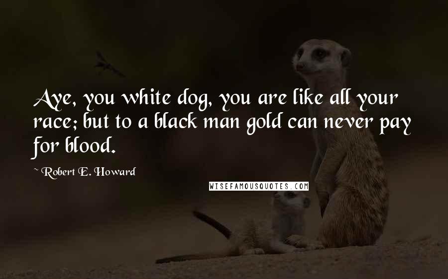 Robert E. Howard Quotes: Aye, you white dog, you are like all your race; but to a black man gold can never pay for blood.