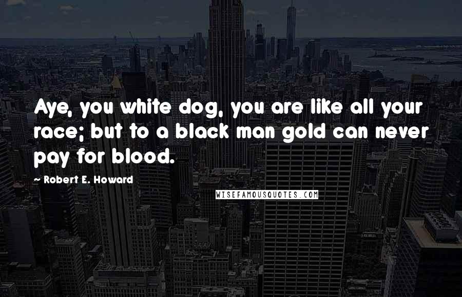 Robert E. Howard Quotes: Aye, you white dog, you are like all your race; but to a black man gold can never pay for blood.