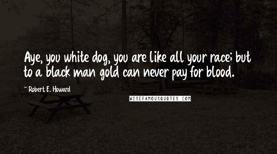 Robert E. Howard Quotes: Aye, you white dog, you are like all your race; but to a black man gold can never pay for blood.