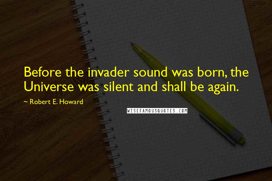 Robert E. Howard Quotes: Before the invader sound was born, the Universe was silent and shall be again.