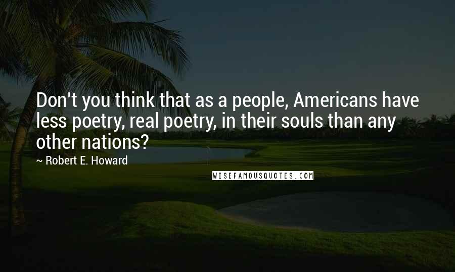 Robert E. Howard Quotes: Don't you think that as a people, Americans have less poetry, real poetry, in their souls than any other nations?