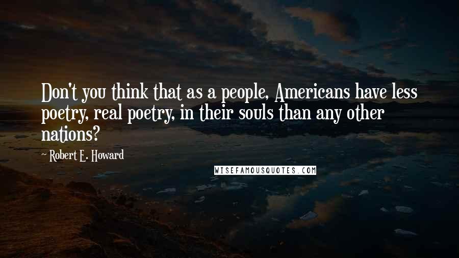 Robert E. Howard Quotes: Don't you think that as a people, Americans have less poetry, real poetry, in their souls than any other nations?