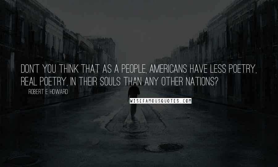 Robert E. Howard Quotes: Don't you think that as a people, Americans have less poetry, real poetry, in their souls than any other nations?