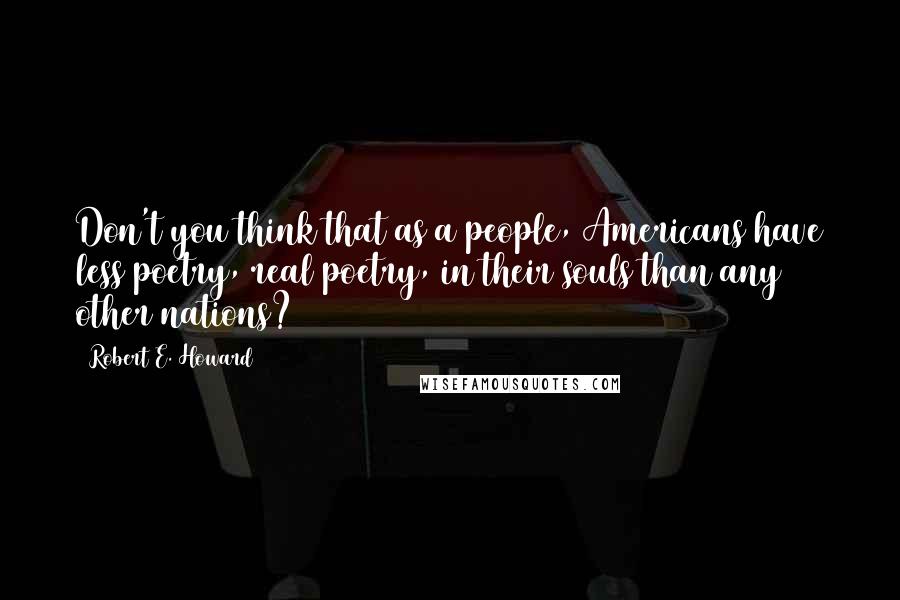 Robert E. Howard Quotes: Don't you think that as a people, Americans have less poetry, real poetry, in their souls than any other nations?