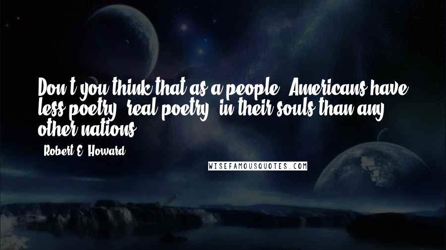 Robert E. Howard Quotes: Don't you think that as a people, Americans have less poetry, real poetry, in their souls than any other nations?