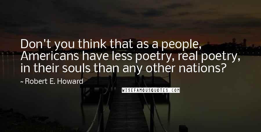 Robert E. Howard Quotes: Don't you think that as a people, Americans have less poetry, real poetry, in their souls than any other nations?