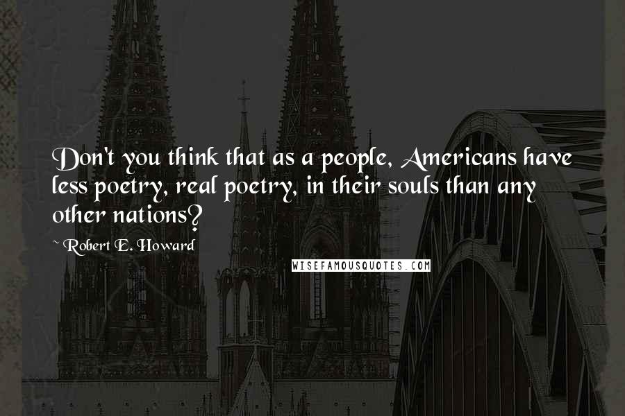 Robert E. Howard Quotes: Don't you think that as a people, Americans have less poetry, real poetry, in their souls than any other nations?