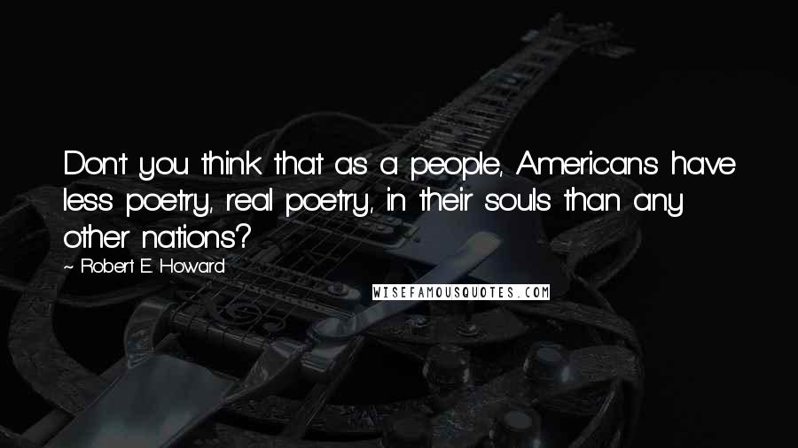 Robert E. Howard Quotes: Don't you think that as a people, Americans have less poetry, real poetry, in their souls than any other nations?