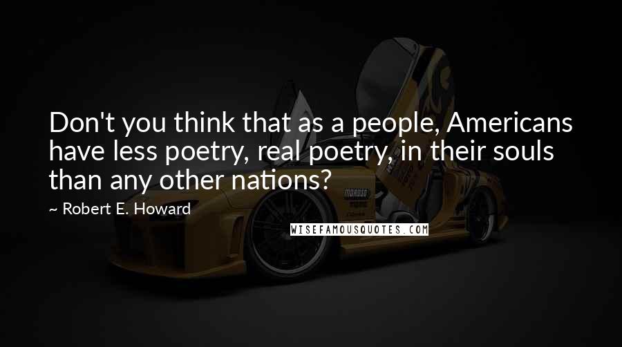 Robert E. Howard Quotes: Don't you think that as a people, Americans have less poetry, real poetry, in their souls than any other nations?