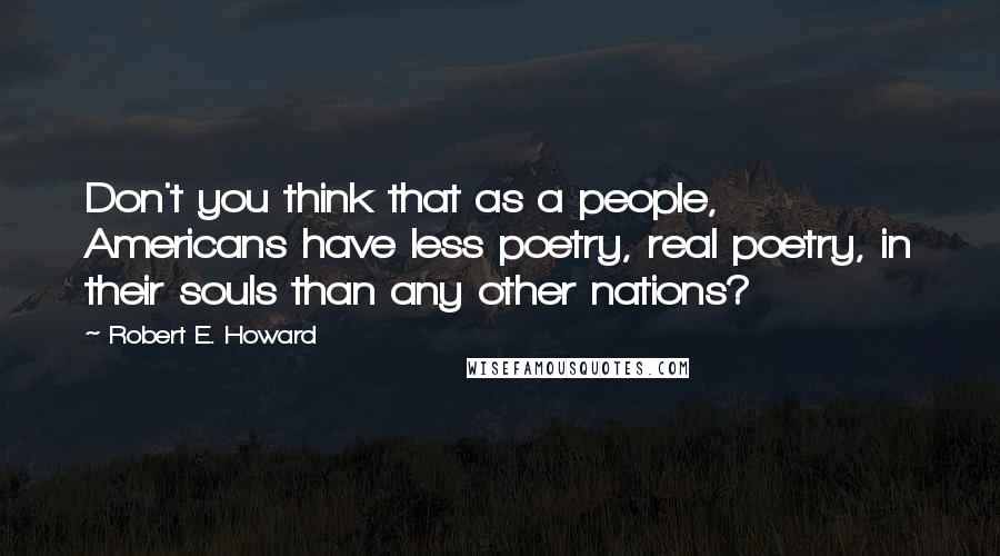 Robert E. Howard Quotes: Don't you think that as a people, Americans have less poetry, real poetry, in their souls than any other nations?