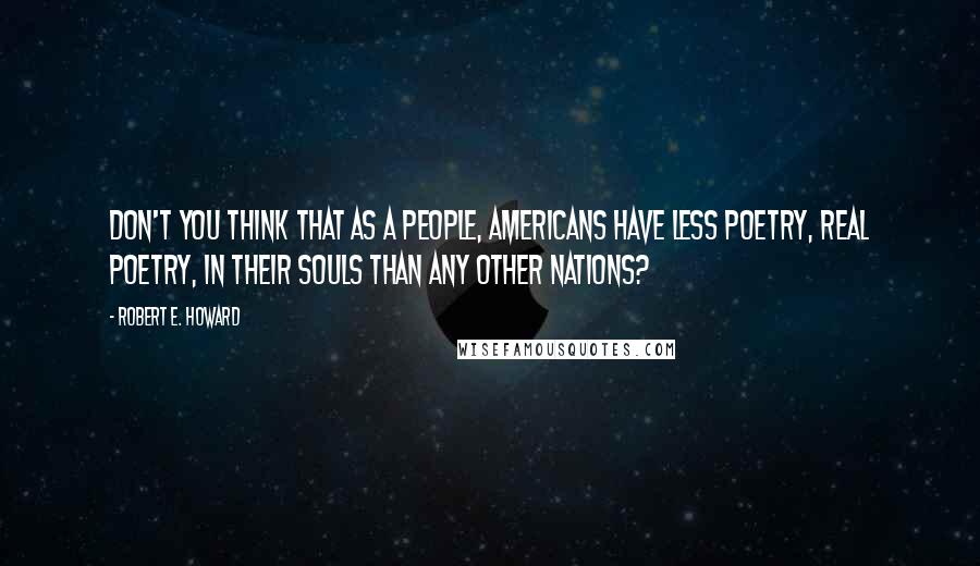 Robert E. Howard Quotes: Don't you think that as a people, Americans have less poetry, real poetry, in their souls than any other nations?