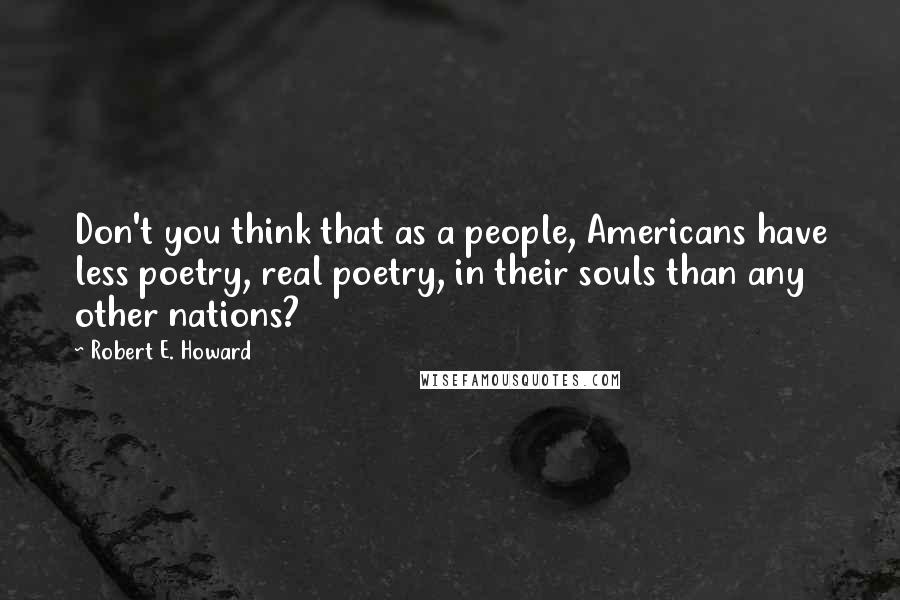 Robert E. Howard Quotes: Don't you think that as a people, Americans have less poetry, real poetry, in their souls than any other nations?