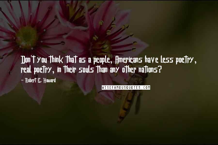 Robert E. Howard Quotes: Don't you think that as a people, Americans have less poetry, real poetry, in their souls than any other nations?