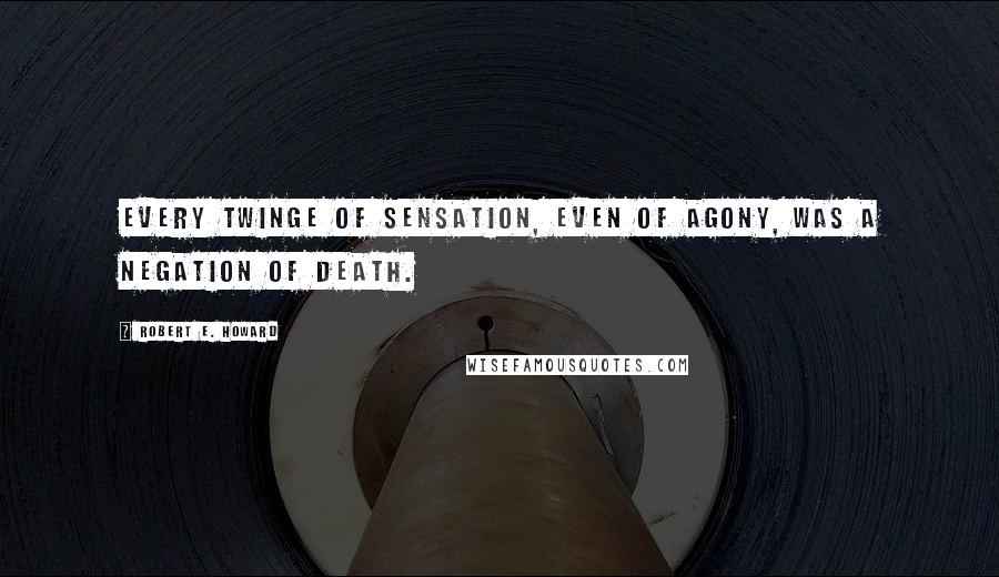 Robert E. Howard Quotes: Every twinge of sensation, even of agony, was a negation of death.
