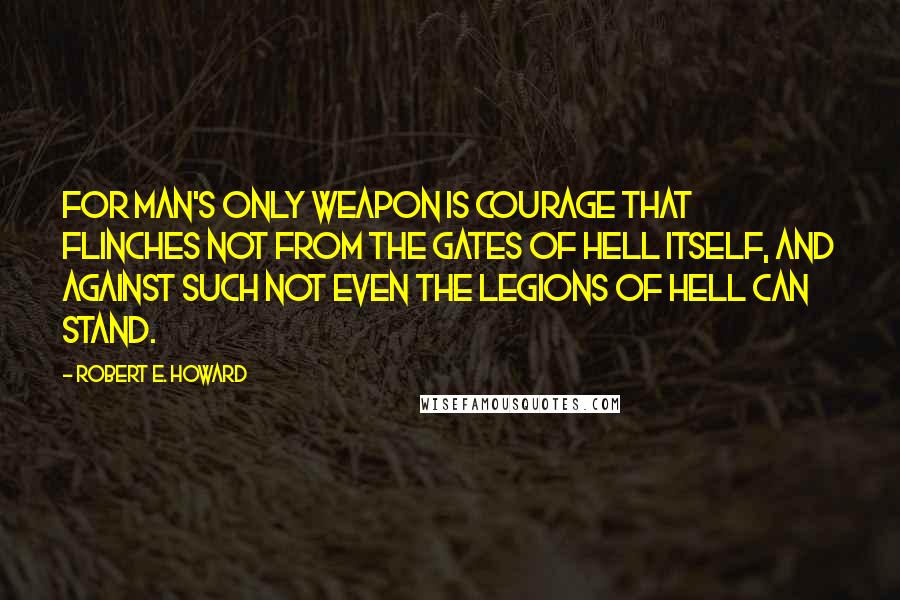 Robert E. Howard Quotes: For man's only weapon is courage that flinches not from the gates of Hell itself, and against such not even the legions of Hell can stand.