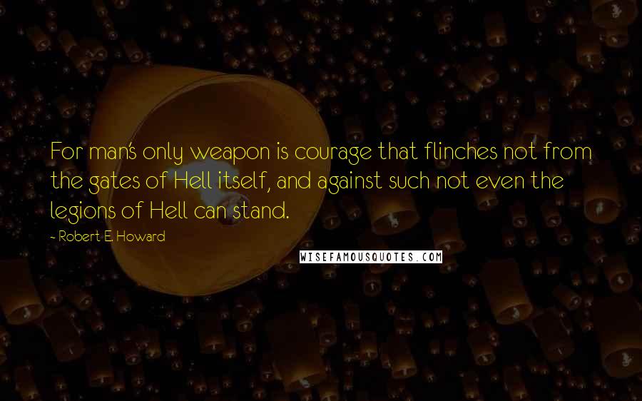 Robert E. Howard Quotes: For man's only weapon is courage that flinches not from the gates of Hell itself, and against such not even the legions of Hell can stand.