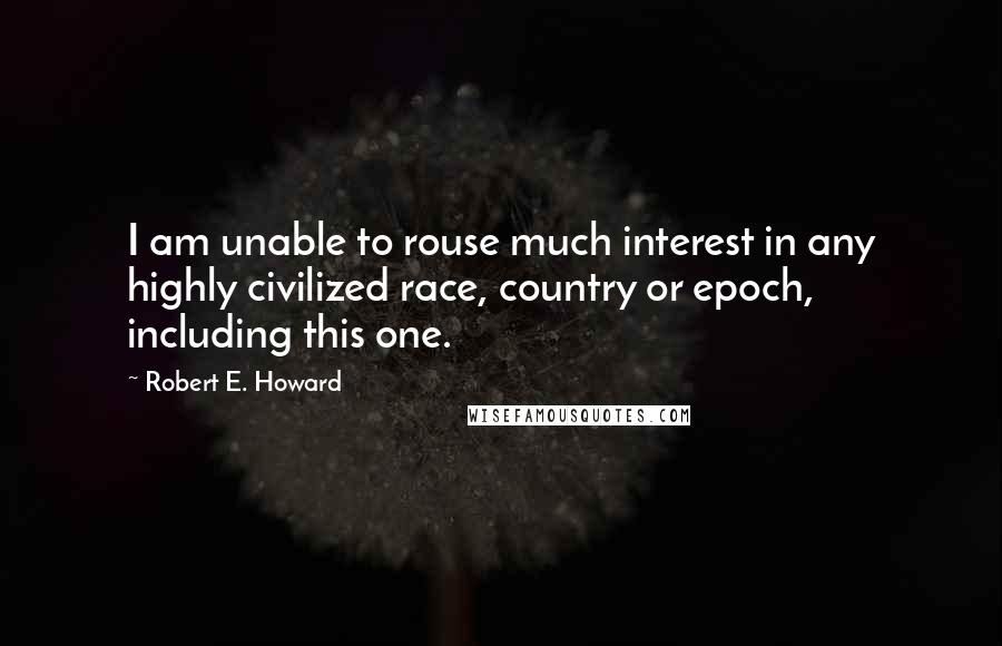 Robert E. Howard Quotes: I am unable to rouse much interest in any highly civilized race, country or epoch, including this one.