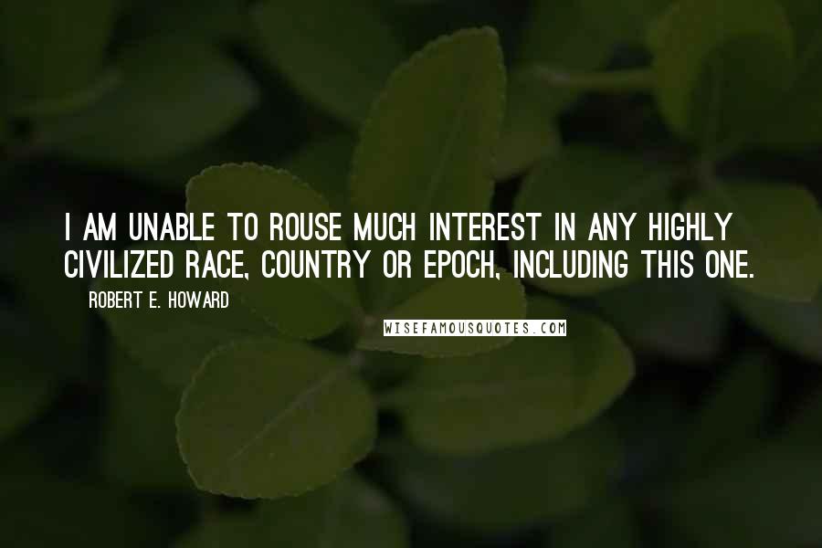 Robert E. Howard Quotes: I am unable to rouse much interest in any highly civilized race, country or epoch, including this one.