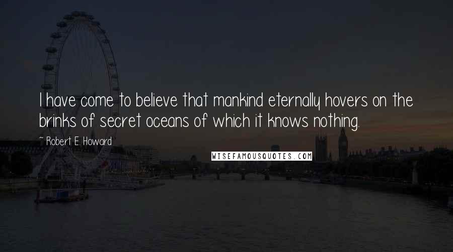 Robert E. Howard Quotes: I have come to believe that mankind eternally hovers on the brinks of secret oceans of which it knows nothing.